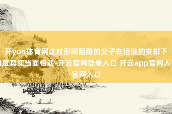开yun体育网这对形同陌路的父子在运谈的安排下两度真实当面相遇-开云官网登录入口 开云app官网入口