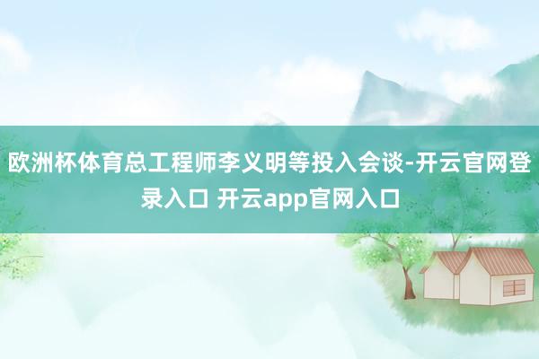 欧洲杯体育总工程师李义明等投入会谈-开云官网登录入口 开云app官网入口