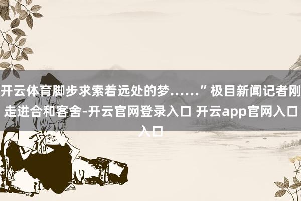 开云体育脚步求索着远处的梦……”极目新闻记者刚走进合和客舍-开云官网登录入口 开云app官网入口