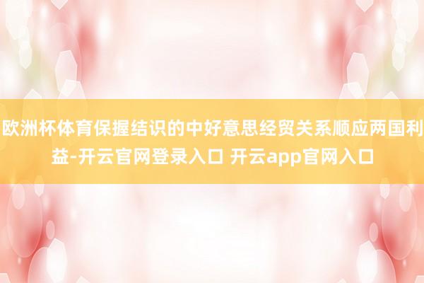 欧洲杯体育保握结识的中好意思经贸关系顺应两国利益-开云官网登录入口 开云app官网入口