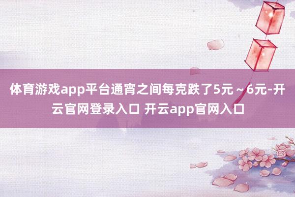 体育游戏app平台通宵之间每克跌了5元～6元-开云官网登录入口 开云app官网入口