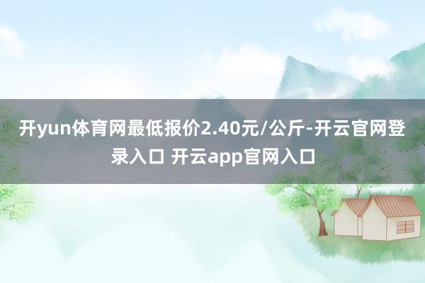 开yun体育网最低报价2.40元/公斤-开云官网登录入口 开云app官网入口