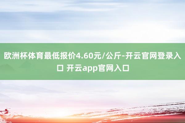 欧洲杯体育最低报价4.60元/公斤-开云官网登录入口 开云app官网入口
