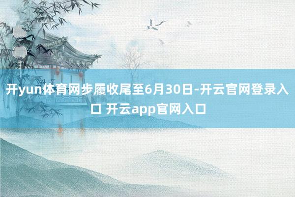 开yun体育网步履收尾至6月30日-开云官网登录入口 开云app官网入口