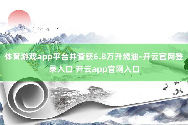 体育游戏app平台并查获6.8万升燃油-开云官网登录入口 开云app官网入口