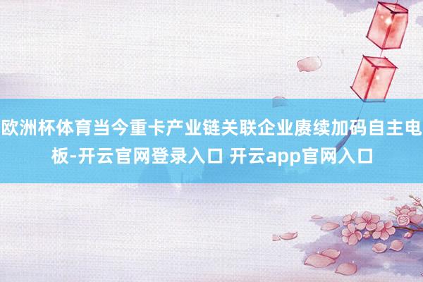 欧洲杯体育当今重卡产业链关联企业赓续加码自主电板-开云官网登录入口 开云app官网入口