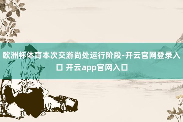 欧洲杯体育本次交游尚处运行阶段-开云官网登录入口 开云app官网入口