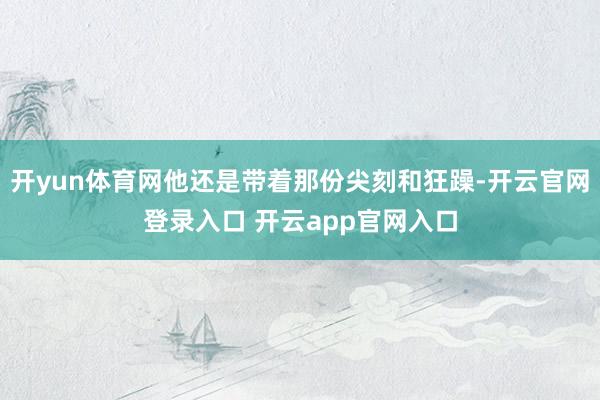 开yun体育网他还是带着那份尖刻和狂躁-开云官网登录入口 开云app官网入口