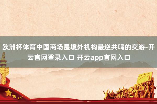欧洲杯体育中国商场是境外机构最逆共鸣的交游-开云官网登录入口 开云app官网入口