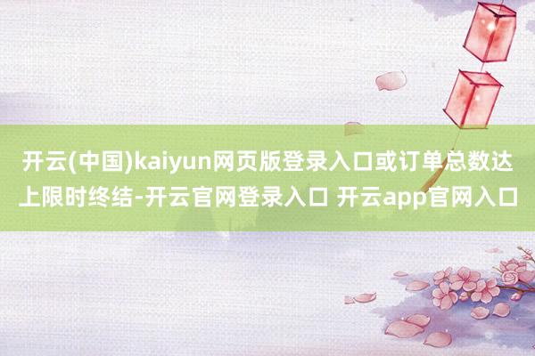 开云(中国)kaiyun网页版登录入口或订单总数达上限时终结-开云官网登录入口 开云app官网入口