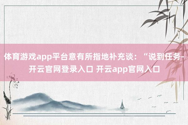 体育游戏app平台意有所指地补充谈：“说到任务-开云官网登录入口 开云app官网入口
