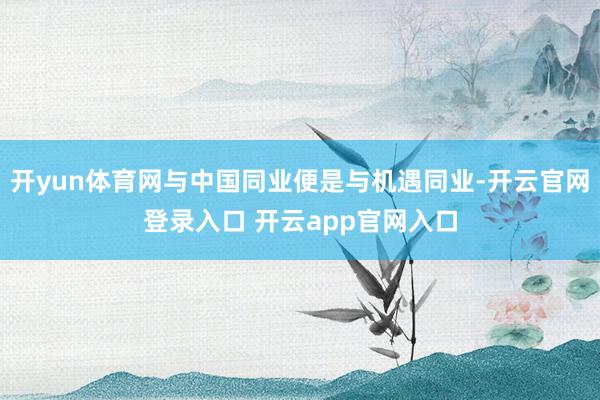 开yun体育网与中国同业便是与机遇同业-开云官网登录入口 开云app官网入口