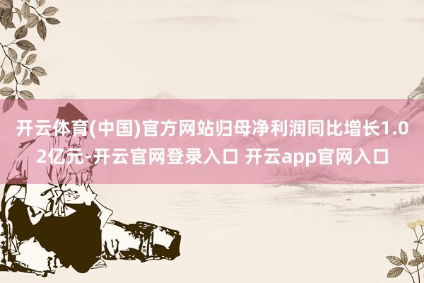 开云体育(中国)官方网站归母净利润同比增长1.02亿元-开云官网登录入口 开云app官网入口