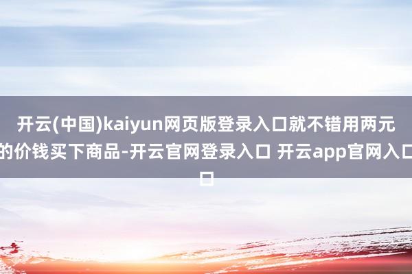 开云(中国)kaiyun网页版登录入口就不错用两元的价钱买下商品-开云官网登录入口 开云app官网入口