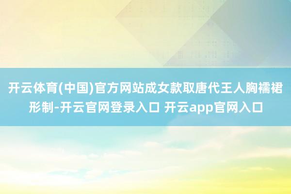 开云体育(中国)官方网站成女款取唐代王人胸襦裙形制-开云官网登录入口 开云app官网入口