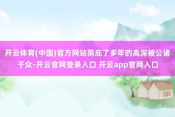 开云体育(中国)官方网站荫庇了多年的高深被公诸于众-开云官网登录入口 开云app官网入口