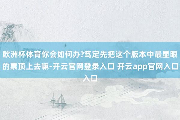 欧洲杯体育你会如何办?笃定先把这个版本中最显眼的票顶上去嘛-开云官网登录入口 开云app官网入口