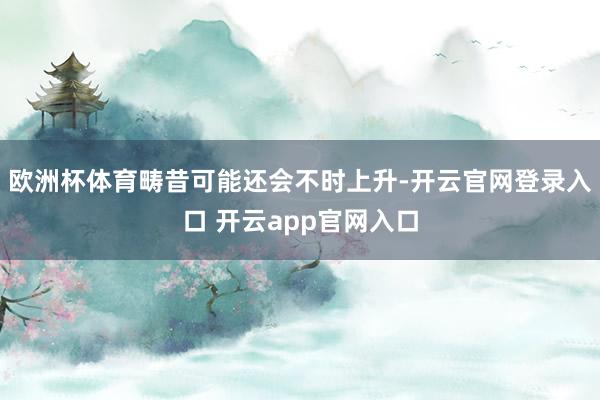 欧洲杯体育畴昔可能还会不时上升-开云官网登录入口 开云app官网入口