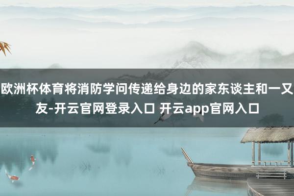 欧洲杯体育将消防学问传递给身边的家东谈主和一又友-开云官网登录入口 开云app官网入口