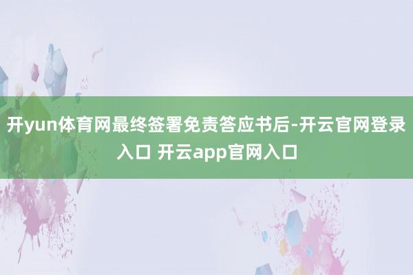 开yun体育网最终签署免责答应书后-开云官网登录入口 开云app官网入口