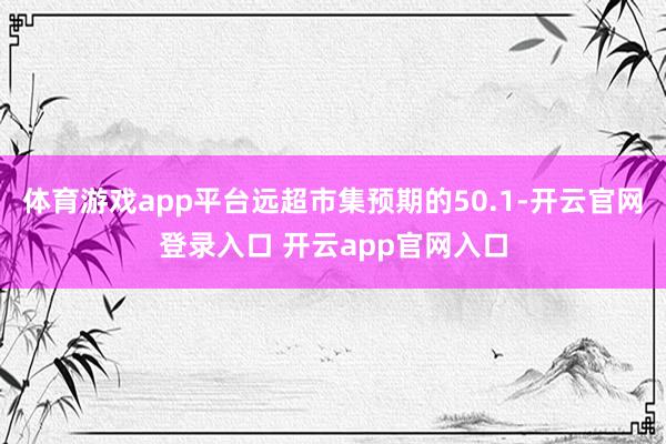 体育游戏app平台远超市集预期的50.1-开云官网登录入口 开云app官网入口