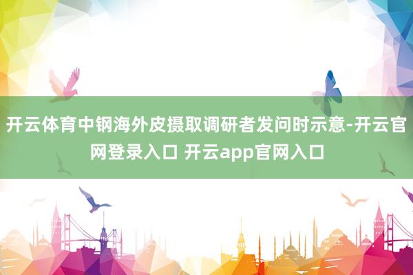 开云体育中钢海外皮摄取调研者发问时示意-开云官网登录入口 开云app官网入口