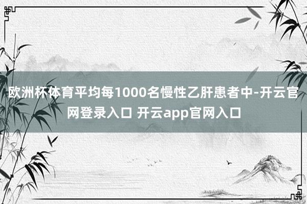 欧洲杯体育平均每1000名慢性乙肝患者中-开云官网登录入口 开云app官网入口