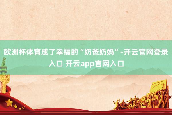 欧洲杯体育成了幸福的“奶爸奶妈”-开云官网登录入口 开云app官网入口