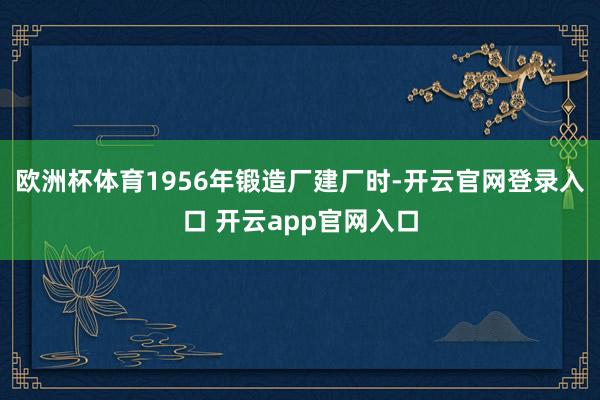 欧洲杯体育1956年锻造厂建厂时-开云官网登录入口 开云app官网入口