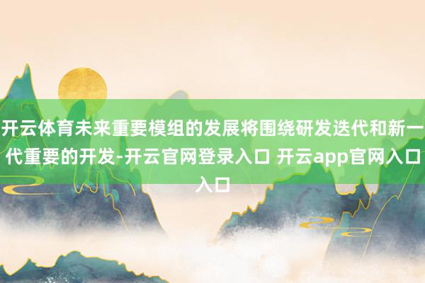 开云体育未来重要模组的发展将围绕研发迭代和新一代重要的开发-开云官网登录入口 开云app官网入口