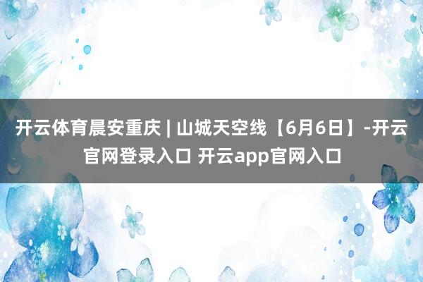 开云体育晨安重庆 | 山城天空线【6月6日】-开云官网登录入口 开云app官网入口